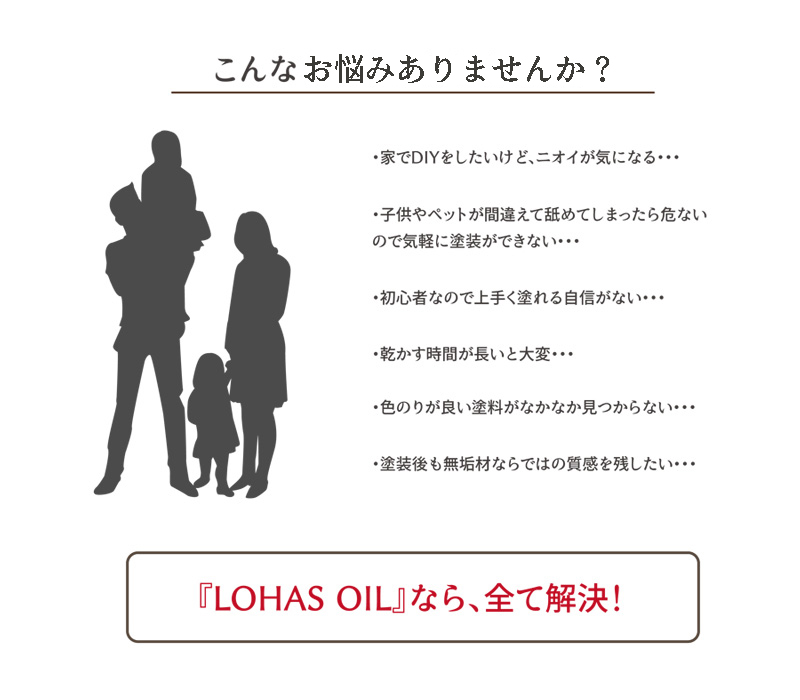 ニオイが気になる、子供やペットが舐めてしまったら危ない、初心者なので地震がない、乾かす時間が長い、色のりが良い塗料が見つからない、無垢材ならではの質感を残したい…LOHAS OILなら、全て解決！